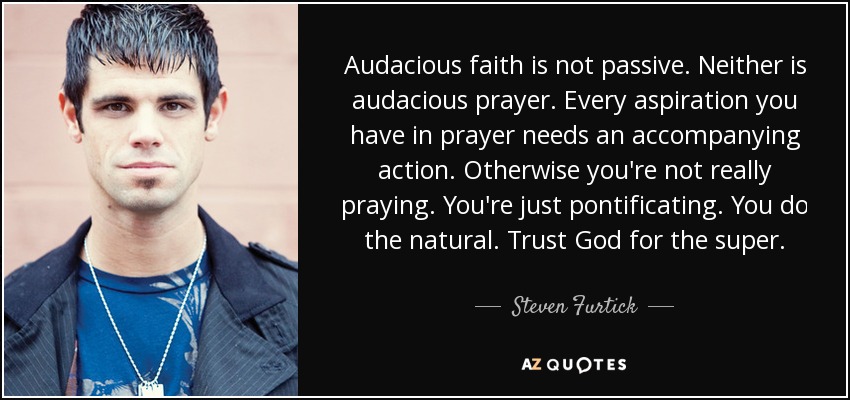 Audacious faith is not passive. Neither is audacious prayer. Every aspiration you have in prayer needs an accompanying action. Otherwise you're not really praying. You're just pontificating. You do the natural. Trust God for the super. - Steven Furtick