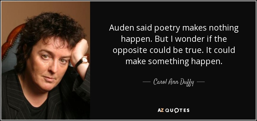 Auden said poetry makes nothing happen. But I wonder if the opposite could be true. It could make something happen. - Carol Ann Duffy
