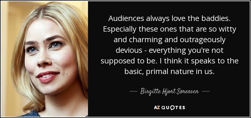 Audiences always love the baddies. Especially these ones that are so witty and charming and outrageously devious - everything you're not supposed to be. I think it speaks to the basic, primal nature in us. - Birgitte Hjort Sørensen