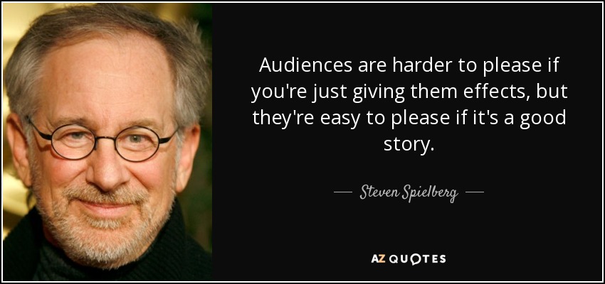 Audiences are harder to please if you're just giving them effects, but they're easy to please if it's a good story. - Steven Spielberg
