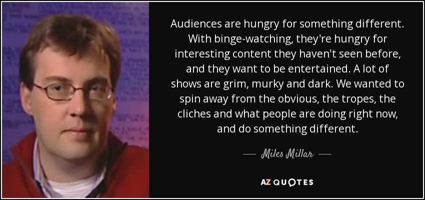 Audiences are hungry for something different. With binge-watching, they're hungry for interesting content they haven't seen before, and they want to be entertained. A lot of shows are grim, murky and dark. We wanted to spin away from the obvious, the tropes, the cliches and what people are doing right now, and do something different. - Miles Millar
