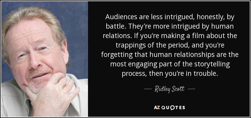 Audiences are less intrigued, honestly, by battle. They're more intrigued by human relations. If you're making a film about the trappings of the period, and you're forgetting that human relationships are the most engaging part of the storytelling process, then you're in trouble. - Ridley Scott