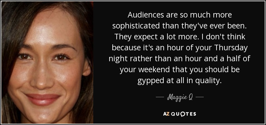 Audiences are so much more sophisticated than they've ever been. They expect a lot more. I don't think because it's an hour of your Thursday night rather than an hour and a half of your weekend that you should be gypped at all in quality. - Maggie Q