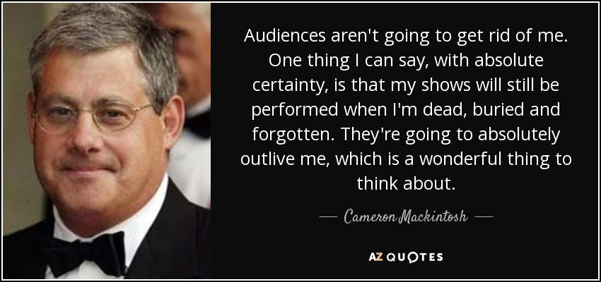 Audiences aren't going to get rid of me. One thing I can say, with absolute certainty, is that my shows will still be performed when I'm dead, buried and forgotten. They're going to absolutely outlive me, which is a wonderful thing to think about. - Cameron Mackintosh