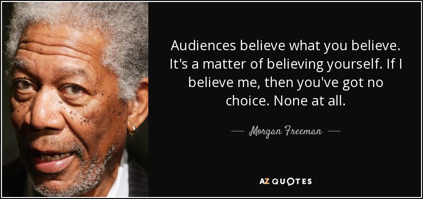 Audiences believe what you believe. It's a matter of believing yourself. If I believe me, then you've got no choice. None at all. - Morgan Freeman