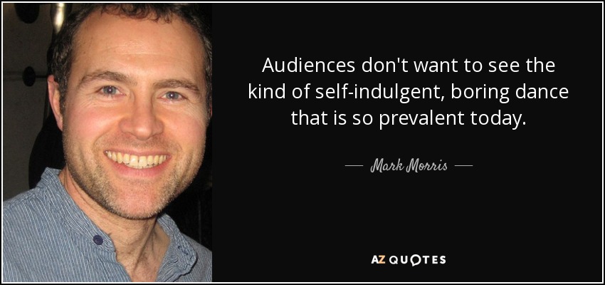 Audiences don't want to see the kind of self-indulgent, boring dance that is so prevalent today. - Mark Morris