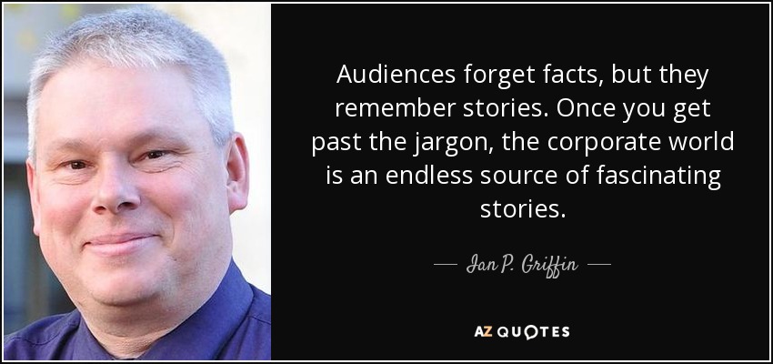 Audiences forget facts, but they remember stories. Once you get past the jargon, the corporate world is an endless source of fascinating stories. - Ian P. Griffin