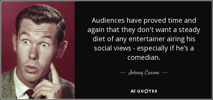 Audiences have proved time and again that they don't want a steady diet of any entertainer airing his social views - especially if he's a comedian. - Johnny Carson