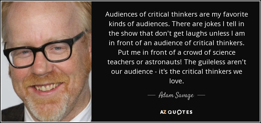 Audiences of critical thinkers are my favorite kinds of audiences. There are jokes I tell in the show that don't get laughs unless I am in front of an audience of critical thinkers. Put me in front of a crowd of science teachers or astronauts! The guileless aren't our audience - it's the critical thinkers we love. - Adam Savage
