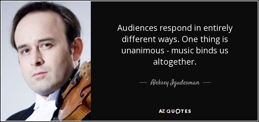 Audiences respond in entirely different ways. One thing is unanimous - music binds us altogether. - Aleksey Igudesman