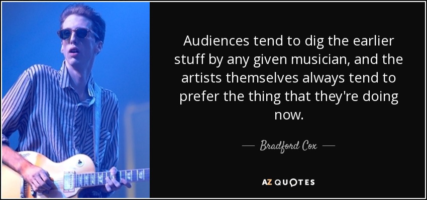 Audiences tend to dig the earlier stuff by any given musician, and the artists themselves always tend to prefer the thing that they're doing now. - Bradford Cox