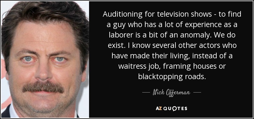 Auditioning for television shows - to find a guy who has a lot of experience as a laborer is a bit of an anomaly. We do exist. I know several other actors who have made their living, instead of a waitress job, framing houses or blacktopping roads. - Nick Offerman