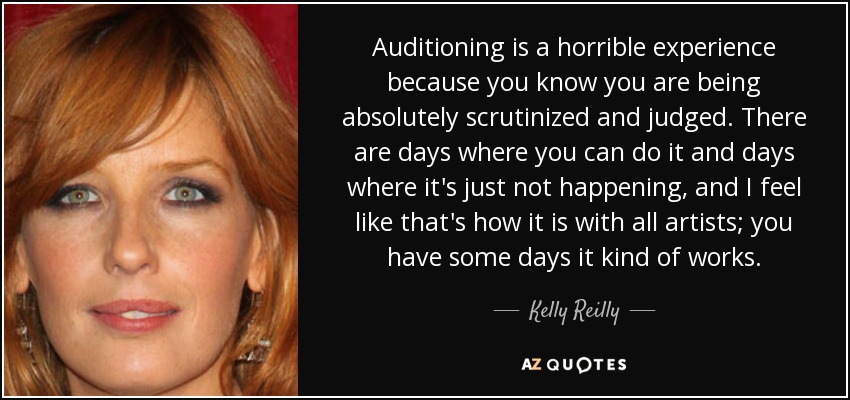 Auditioning is a horrible experience because you know you are being absolutely scrutinized and judged. There are days where you can do it and days where it's just not happening, and I feel like that's how it is with all artists; you have some days it kind of works. - Kelly Reilly