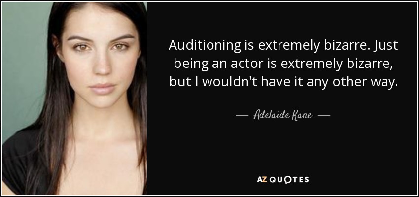 Auditioning is extremely bizarre. Just being an actor is extremely bizarre, but I wouldn't have it any other way. - Adelaide Kane