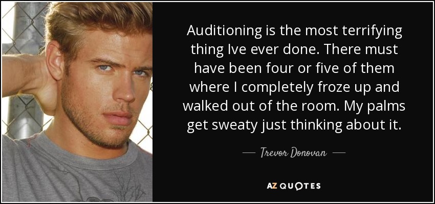 Auditioning is the most terrifying thing Ive ever done. There must have been four or five of them where I completely froze up and walked out of the room. My palms get sweaty just thinking about it. - Trevor Donovan