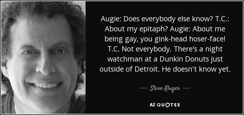 Augie: Does everybody else know? T.C.: About my epitaph? Augie: About me being gay, you gink-head hoser-face! T.C. Not everybody. There's a night watchman at a Dunkin Donuts just outside of Detroit. He doesn't know yet. - Steve Kluger