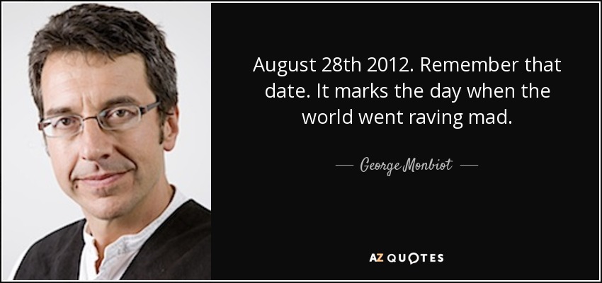 August 28th 2012. Remember that date. It marks the day when the world went raving mad. - George Monbiot