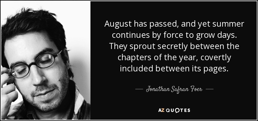 August has passed, and yet summer continues by force to grow days. They sprout secretly between the chapters of the year, covertly included between its pages. - Jonathan Safran Foer