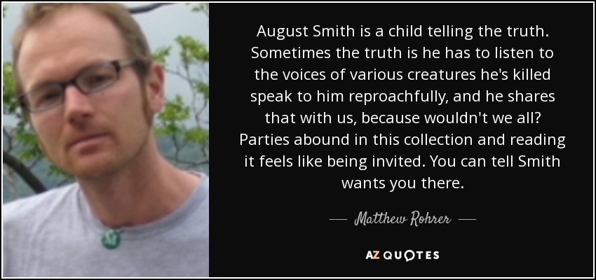 August Smith is a child telling the truth. Sometimes the truth is he has to listen to the voices of various creatures he's killed speak to him reproachfully, and he shares that with us, because wouldn't we all? Parties abound in this collection and reading it feels like being invited. You can tell Smith wants you there. - Matthew Rohrer