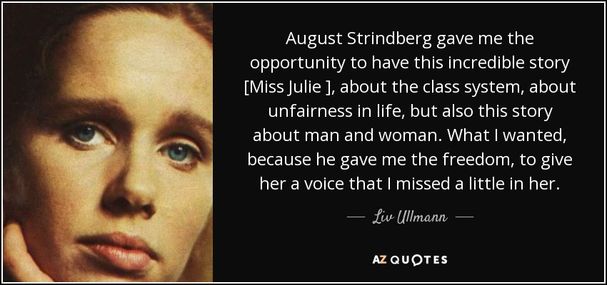 August Strindberg gave me the opportunity to have this incredible story [Miss Julie ], about the class system, about unfairness in life, but also this story about man and woman. What I wanted, because he gave me the freedom, to give her a voice that I missed a little in her. - Liv Ullmann