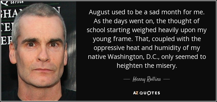August used to be a sad month for me. As the days went on, the thought of school starting weighed heavily upon my young frame. That, coupled with the oppressive heat and humidity of my native Washington, D.C., only seemed to heighten the misery. - Henry Rollins