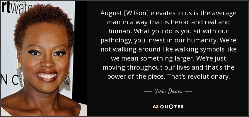 August [Wilson] elevates in us is the average man in a way that is heroic and real and human. What you do is you sit with our pathology, you invest in our humanity. We're not walking around like walking symbols like we mean something larger. We're just moving throughout our lives and that's the power of the piece. That's revolutionary. - Viola Davis