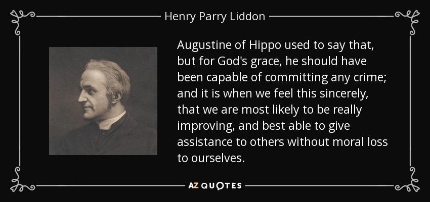 Augustine of Hippo used to say that, but for God's grace, he should have been capable of committing any crime; and it is when we feel this sincerely, that we are most likely to be really improving, and best able to give assistance to others without moral loss to ourselves. - Henry Parry Liddon