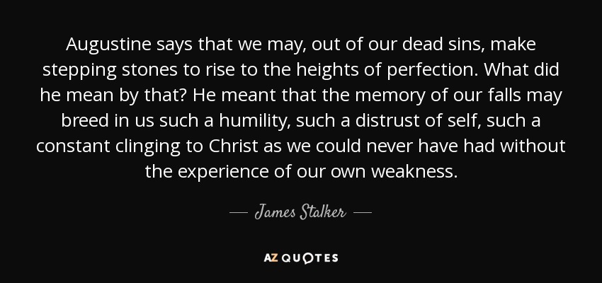 Augustine says that we may, out of our dead sins, make stepping stones to rise to the heights of perfection. What did he mean by that? He meant that the memory of our falls may breed in us such a humility, such a distrust of self, such a constant clinging to Christ as we could never have had without the experience of our own weakness. - James Stalker