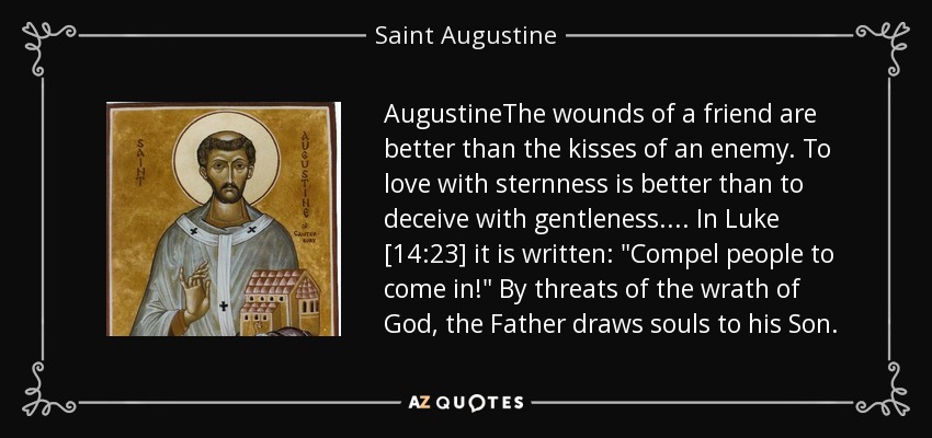 AugustineThe wounds of a friend are better than the kisses of an enemy. To love with sternness is better than to deceive with gentleness.... In Luke [14:23] it is written: 