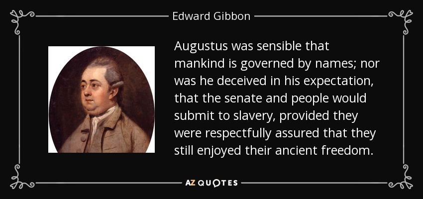 Augustus was sensible that mankind is governed by names; nor was he deceived in his expectation, that the senate and people would submit to slavery, provided they were respectfully assured that they still enjoyed their ancient freedom. - Edward Gibbon