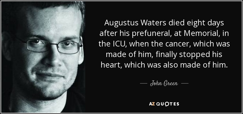 Augustus Waters died eight days after his prefuneral, at Memorial, in the ICU, when the cancer, which was made of him, finally stopped his heart, which was also made of him. - John Green