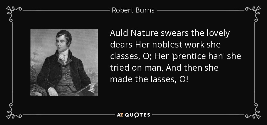 Auld Nature swears the lovely dears Her noblest work she classes, O; Her 'prentice han' she tried on man, And then she made the lasses, O! - Robert Burns