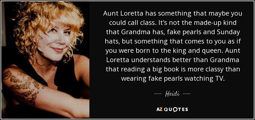 Aunt Loretta has something that maybe you could call class. It's not the made-up kind that Grandma has, fake pearls and Sunday hats, but something that comes to you as if you were born to the king and queen. Aunt Loretta understands better than Grandma that reading a big book is more classy than wearing fake pearls watching TV. - Heidi