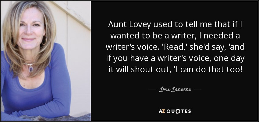 Aunt Lovey used to tell me that if I wanted to be a writer, I needed a writer's voice. 'Read,' she'd say, 'and if you have a writer's voice, one day it will shout out, 'I can do that too! - Lori Lansens