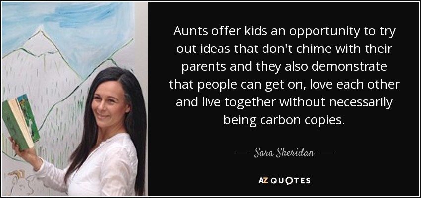 Aunts offer kids an opportunity to try out ideas that don't chime with their parents and they also demonstrate that people can get on, love each other and live together without necessarily being carbon copies. - Sara Sheridan