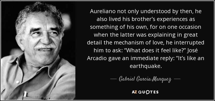 Aureliano not only understood by then, he also lived his brother’s experiences as something of his own, for on one occasion when the latter was explaining in great detail the mechanism of love, he interrupted him to ask: “What does it feel like?” José Arcadio gave an immediate reply: “It’s like an earthquake. - Gabriel Garcia Marquez