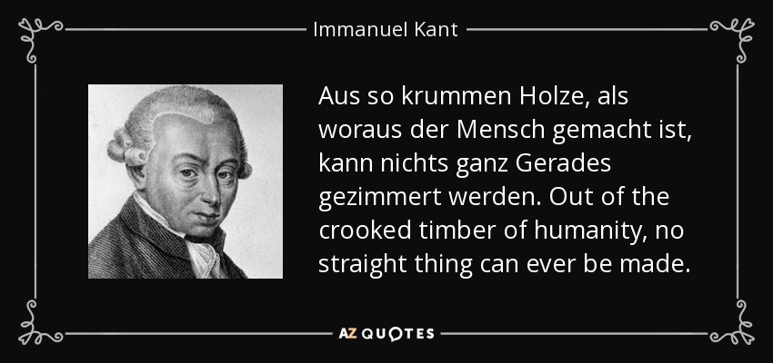 Aus so krummen Holze, als woraus der Mensch gemacht ist, kann nichts ganz Gerades gezimmert werden. Out of the crooked timber of humanity, no straight thing can ever be made. - Immanuel Kant