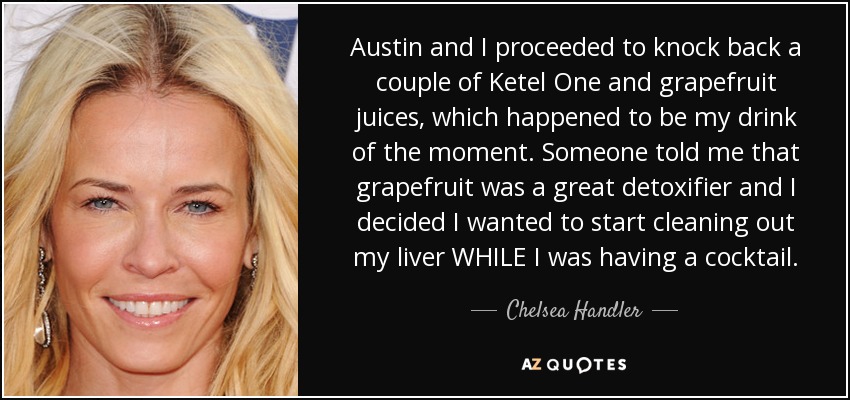 Austin and I proceeded to knock back a couple of Ketel One and grapefruit juices, which happened to be my drink of the moment. Someone told me that grapefruit was a great detoxifier and I decided I wanted to start cleaning out my liver WHILE I was having a cocktail. - Chelsea Handler