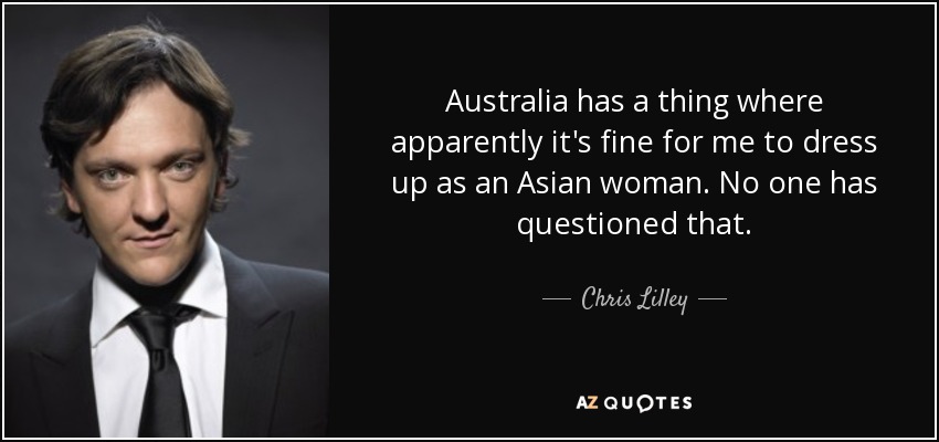 Australia has a thing where apparently it's fine for me to dress up as an Asian woman. No one has questioned that. - Chris Lilley