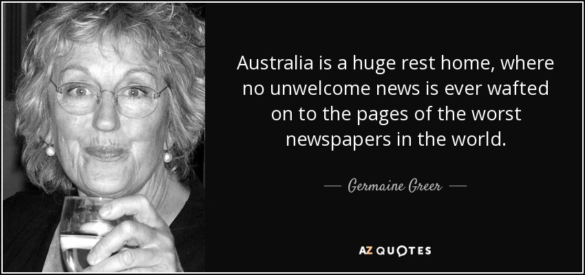 Australia is a huge rest home, where no unwelcome news is ever wafted on to the pages of the worst newspapers in the world. - Germaine Greer