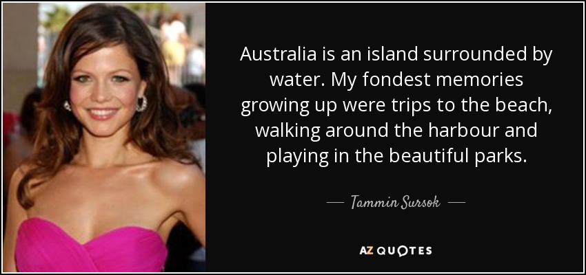 Australia is an island surrounded by water. My fondest memories growing up were trips to the beach, walking around the harbour and playing in the beautiful parks. - Tammin Sursok