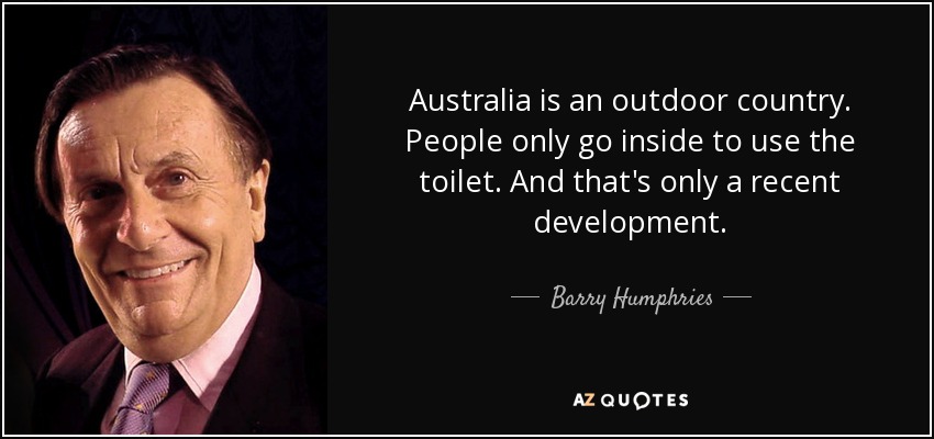 Australia is an outdoor country. People only go inside to use the toilet. And that's only a recent development. - Barry Humphries