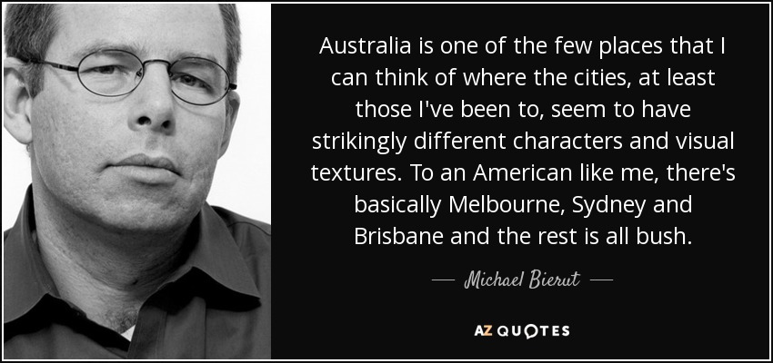 Australia is one of the few places that I can think of where the cities, at least those I've been to, seem to have strikingly different characters and visual textures. To an American like me, there's basically Melbourne, Sydney and Brisbane and the rest is all bush. - Michael Bierut