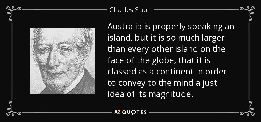 Australia is properly speaking an island, but it is so much larger than every other island on the face of the globe, that it is classed as a continent in order to convey to the mind a just idea of its magnitude. - Charles Sturt