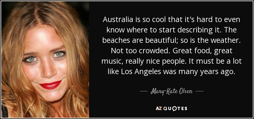Australia is so cool that it's hard to even know where to start describing it. The beaches are beautiful; so is the weather. Not too crowded. Great food, great music, really nice people. It must be a lot like Los Angeles was many years ago. - Mary-Kate Olsen