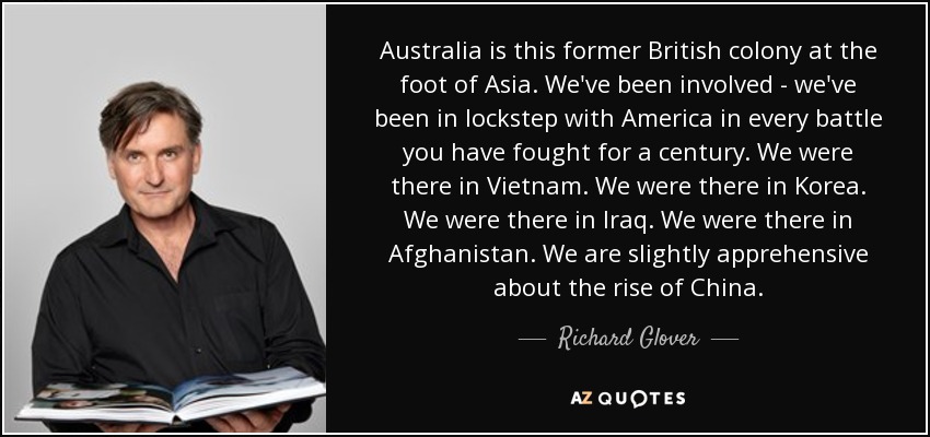 Australia is this former British colony at the foot of Asia. We've been involved - we've been in lockstep with America in every battle you have fought for a century. We were there in Vietnam. We were there in Korea. We were there in Iraq. We were there in Afghanistan. We are slightly apprehensive about the rise of China. - Richard Glover