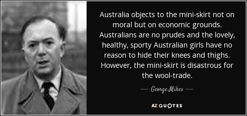 Australia objects to the mini-skirt not on moral but on economic grounds. Australians are no prudes and the lovely, healthy, sporty Australian girls have no reason to hide their knees and thighs. However, the mini-skirt is disastrous for the wool-trade. - George Mikes