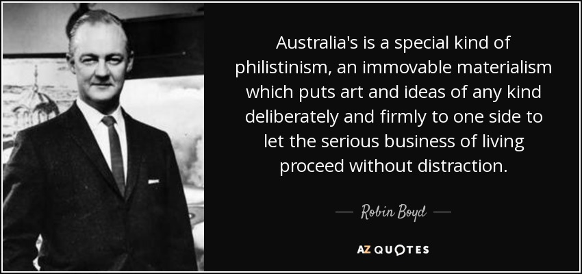 Australia's is a special kind of philistinism, an immovable materialism which puts art and ideas of any kind deliberately and firmly to one side to let the serious business of living proceed without distraction. - Robin Boyd