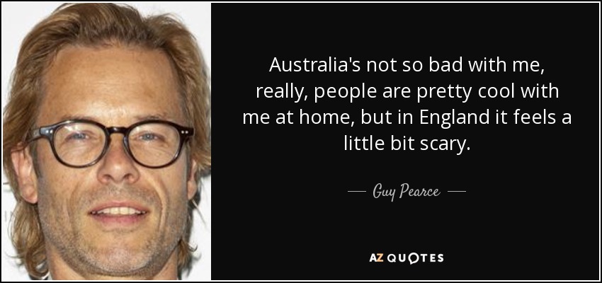 Australia's not so bad with me, really, people are pretty cool with me at home, but in England it feels a little bit scary. - Guy Pearce