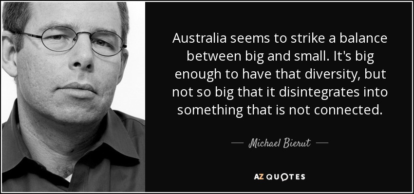 Australia seems to strike a balance between big and small. It's big enough to have that diversity, but not so big that it disintegrates into something that is not connected. - Michael Bierut